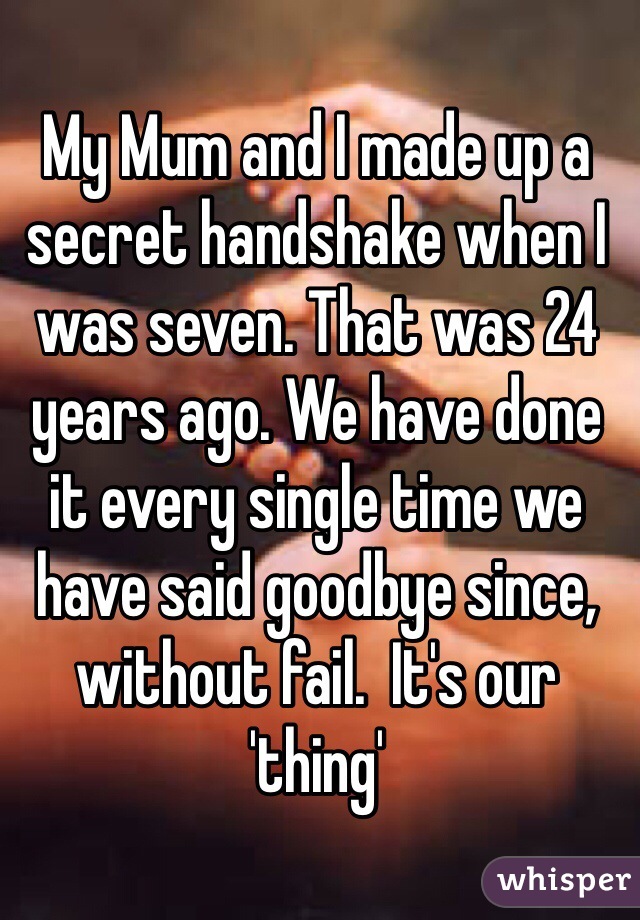 My Mum and I made up a secret handshake when I was seven. That was 24 years ago. We have done it every single time we have said goodbye since, without fail.  It's our 'thing' 