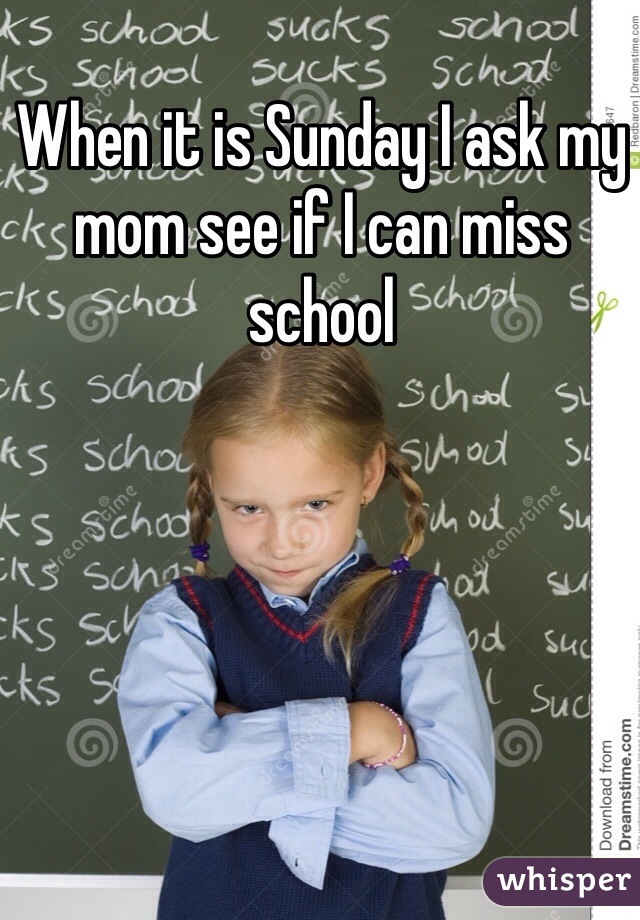 When it is Sunday I ask my mom see if I can miss school