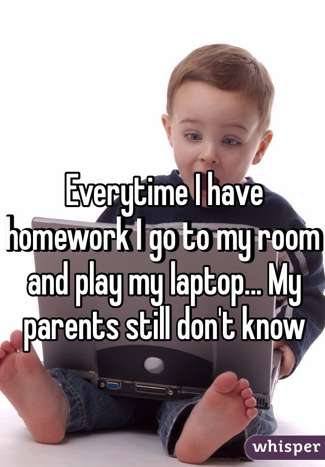 Everytime I have homework I go to my room and play my laptop... My parents still don't know