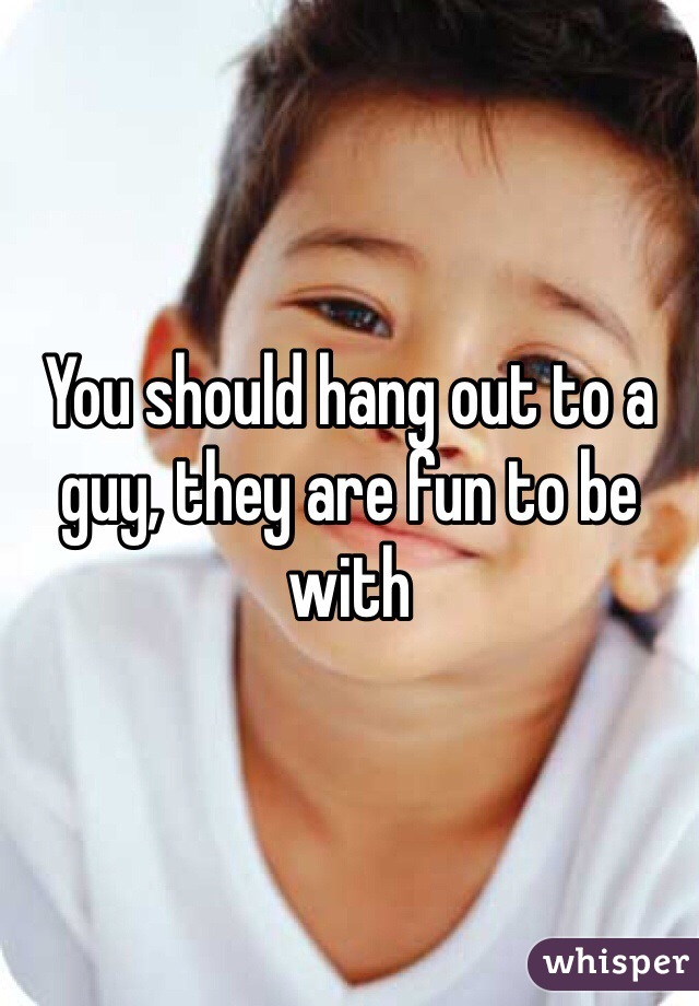 You should hang out to a guy, they are fun to be with