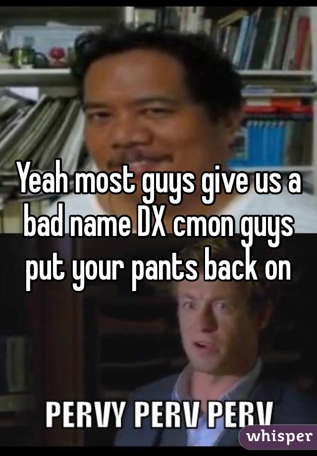 Yeah most guys give us a bad name DX cmon guys put your pants back on