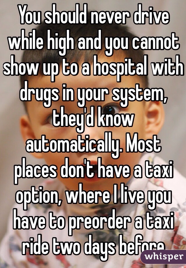 You should never drive while high and you cannot show up to a hospital with drugs in your system, they'd know automatically. Most places don't have a taxi option, where I live you have to preorder a taxi ride two days before 