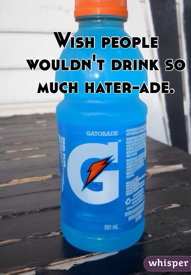 Wish people wouldn't drink so much hater-ade. 
