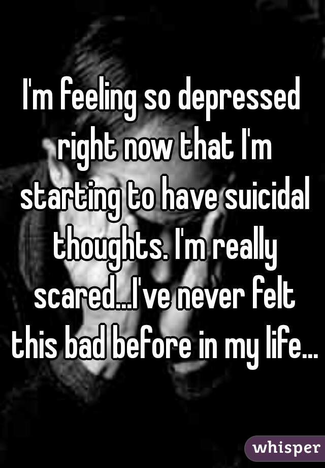 I'm feeling so depressed right now that I'm starting to have suicidal thoughts. I'm really scared...I've never felt this bad before in my life...