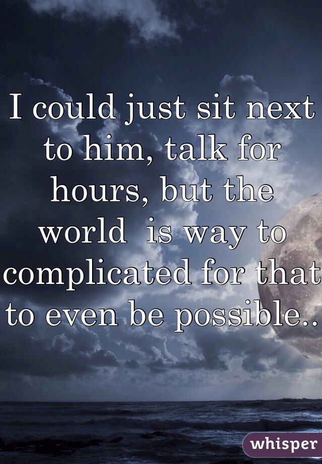 I could just sit next to him, talk for hours, but the world  is way to complicated for that to even be possible..