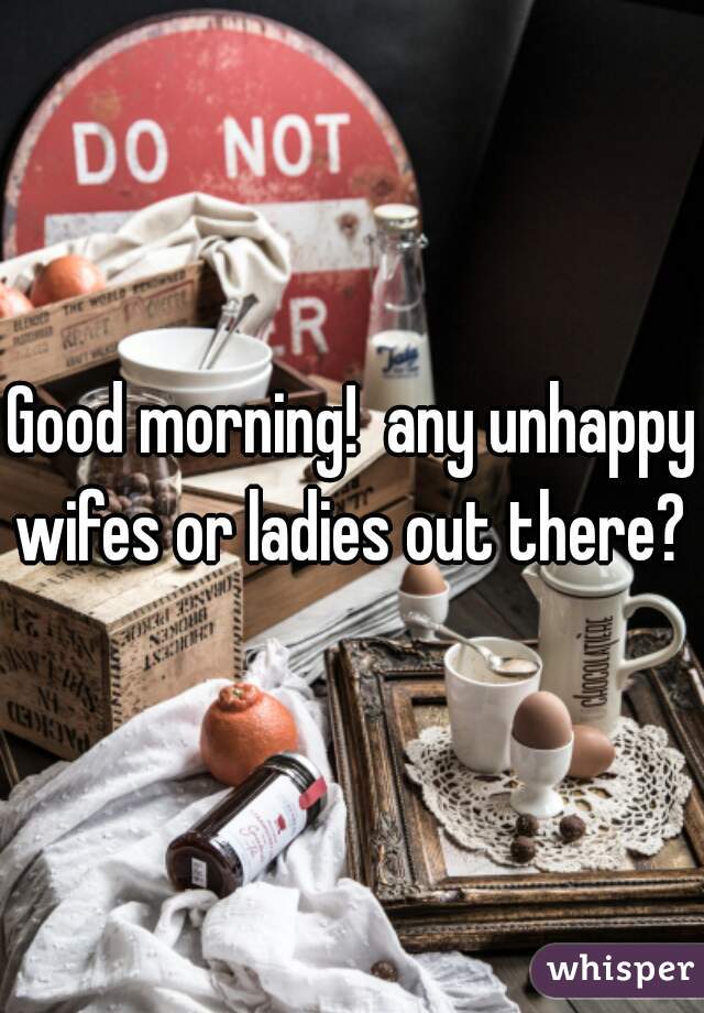 Good morning!  any unhappy wifes or ladies out there? 