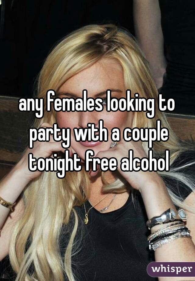 any females looking to party with a couple tonight free alcohol