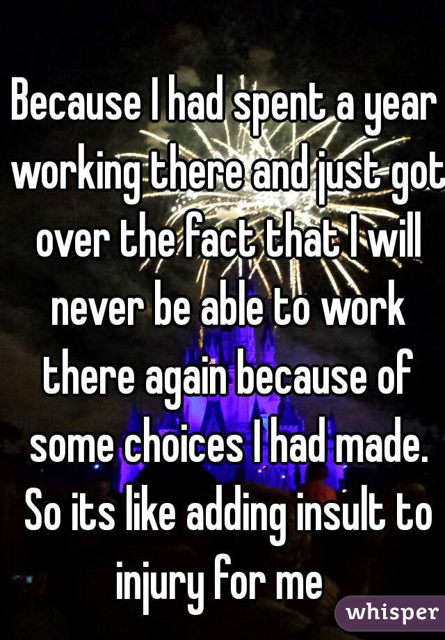 Because I had spent a year working there and just got over the fact that I will never be able to work there again because of some choices I had made. So its like adding insult to injury for me  