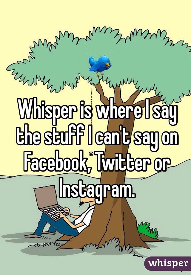 Whisper is where I say the stuff I can't say on Facebook, Twitter or Instagram.
