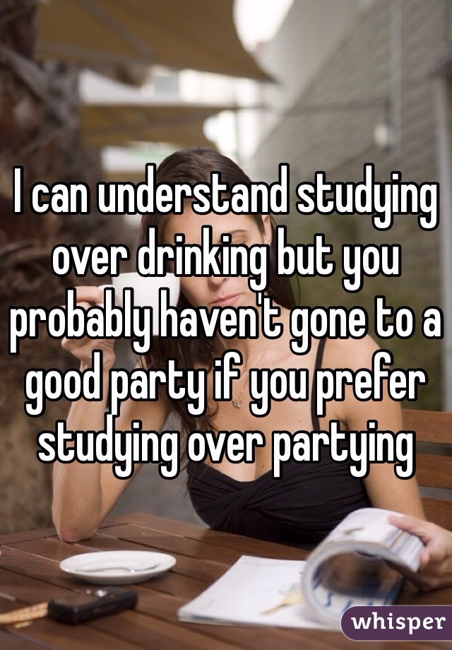 I can understand studying over drinking but you probably haven't gone to a good party if you prefer studying over partying