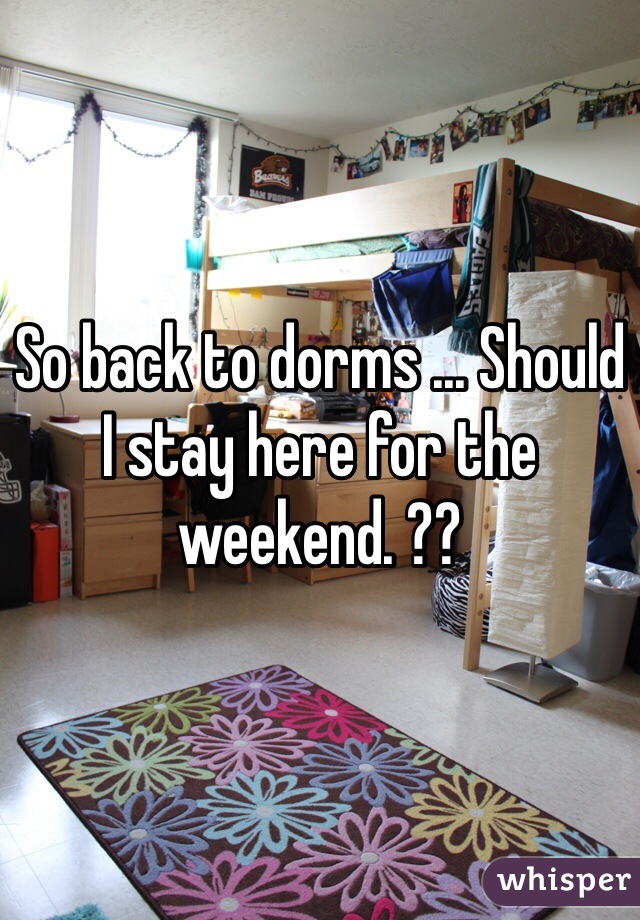 So back to dorms ... Should I stay here for the weekend. ??