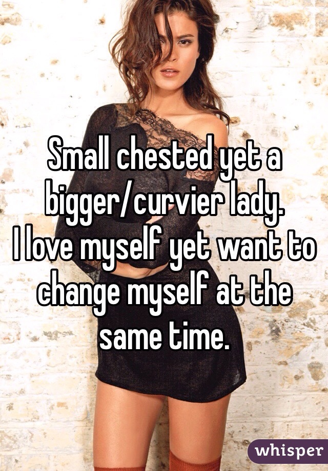 Small chested yet a bigger/curvier lady. 
I love myself yet want to change myself at the same time. 