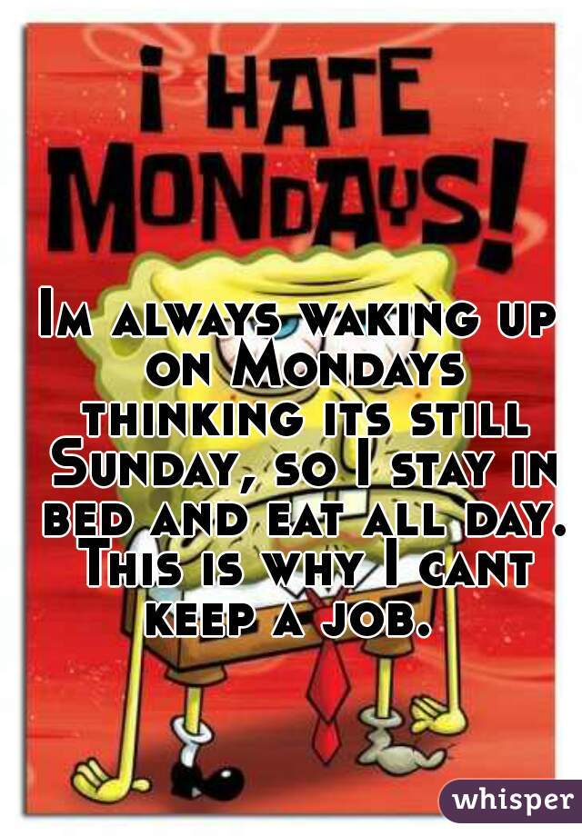 Im always waking up on Mondays thinking its still Sunday, so I stay in bed and eat all day. This is why I cant keep a job.  