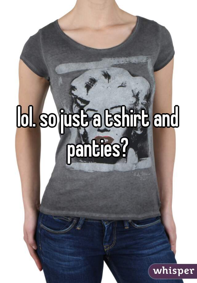 lol. so just a tshirt and panties? 