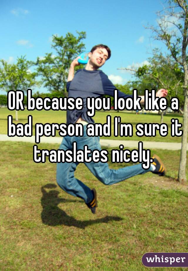 OR because you look like a bad person and I'm sure it translates nicely. 