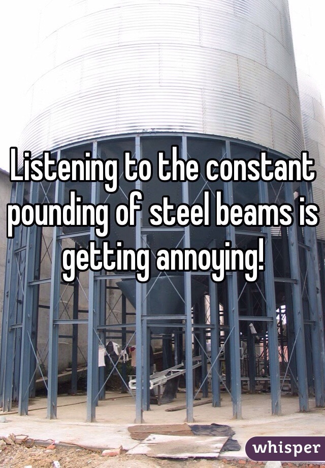 Listening to the constant pounding of steel beams is getting annoying!