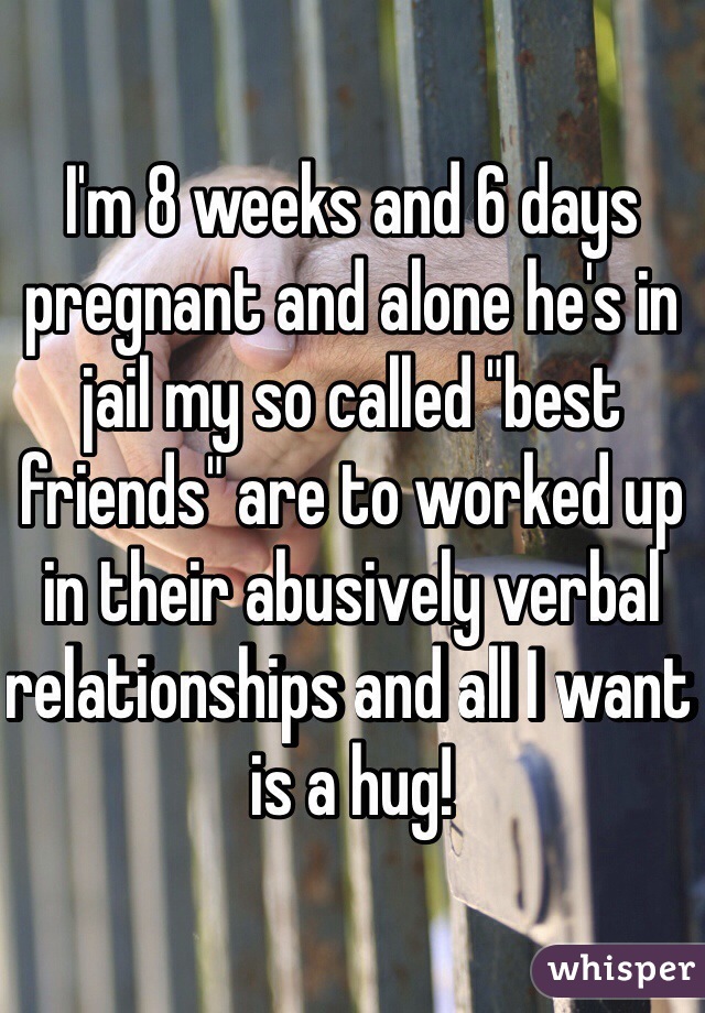 I'm 8 weeks and 6 days pregnant and alone he's in jail my so called "best friends" are to worked up in their abusively verbal relationships and all I want is a hug! 