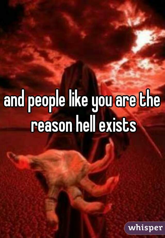 and people like you are the reason hell exists