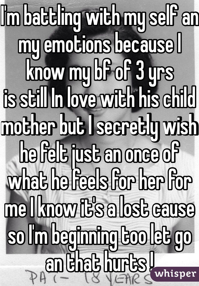 I'm battling with my self an my emotions because I know my bf of 3 yrs 
is still In love with his child mother but I secretly wish he felt just an once of what he feels for her for me I know it's a lost cause so I'm beginning too let go an that hurts ! 