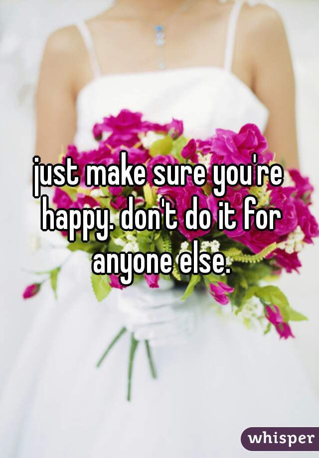 just make sure you're happy. don't do it for anyone else.