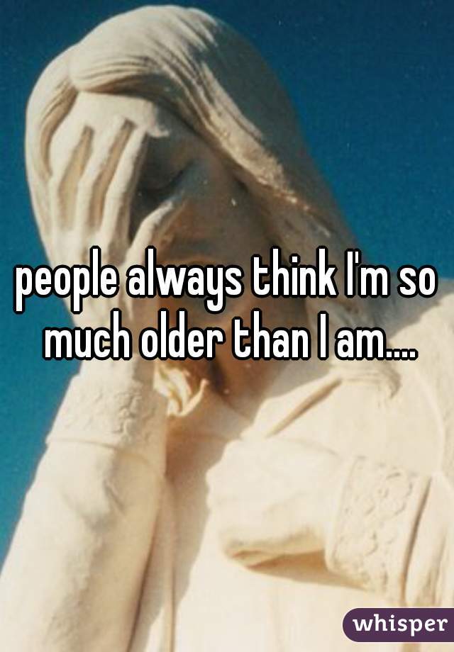 people always think I'm so much older than I am....