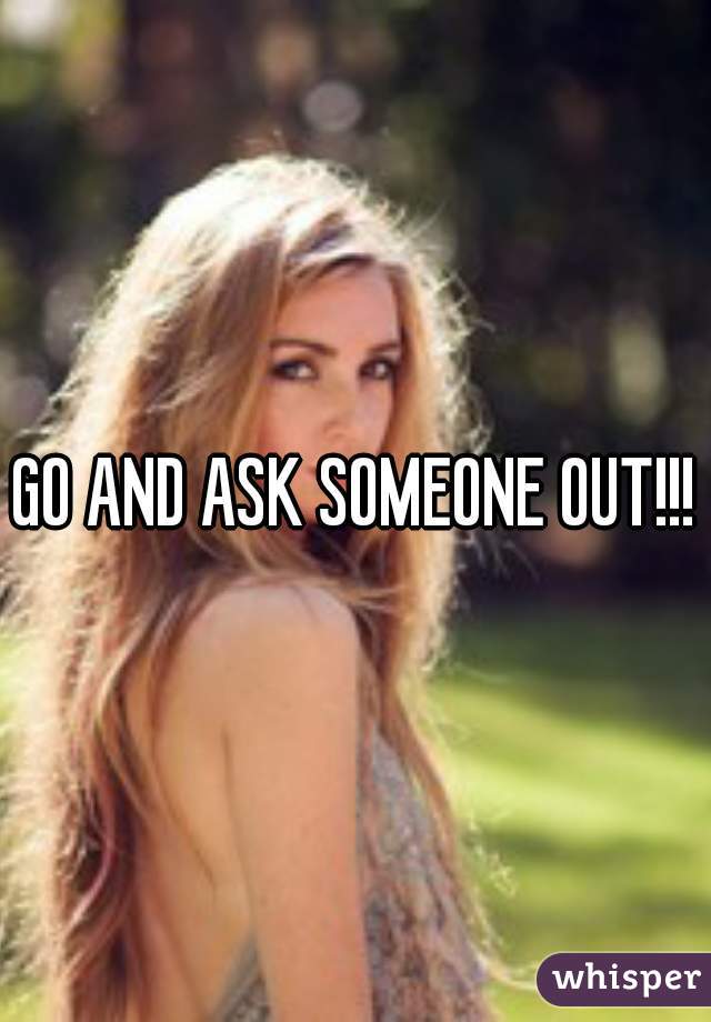GO AND ASK SOMEONE OUT!!!