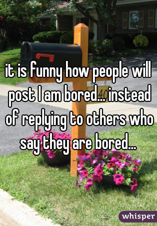 it is funny how people will post I am bored... instead of replying to others who say they are bored... 