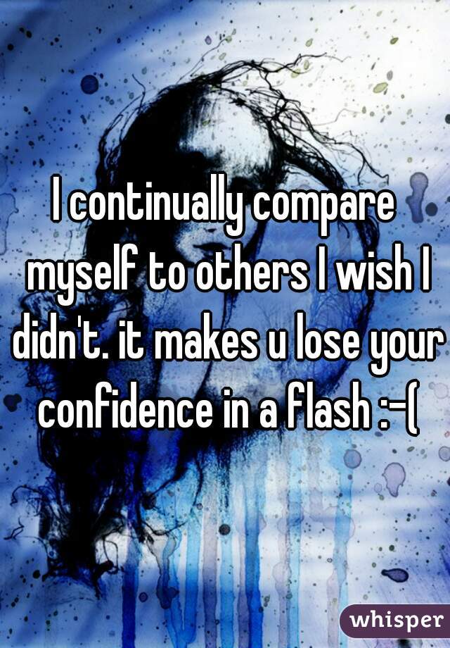 I continually compare myself to others I wish I didn't. it makes u lose your confidence in a flash :-(