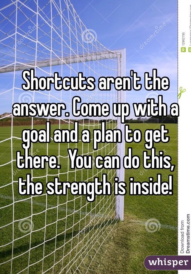 Shortcuts aren't the answer. Come up with a goal and a plan to get there.  You can do this, the strength is inside!