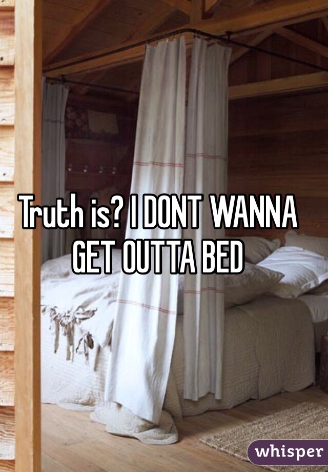 Truth is? I DONT WANNA GET OUTTA BED