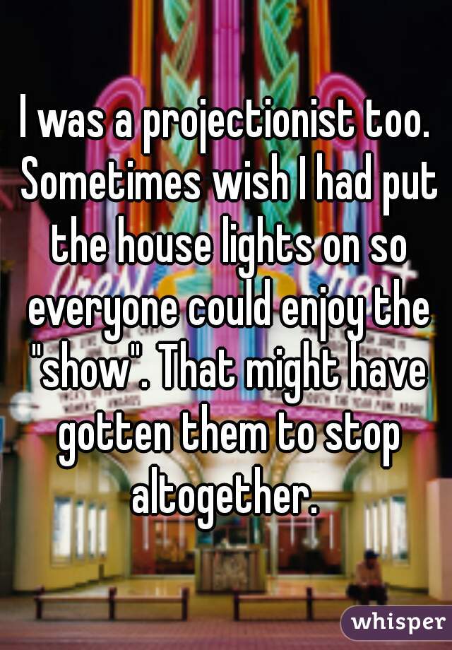 I was a projectionist too. Sometimes wish I had put the house lights on so everyone could enjoy the "show". That might have gotten them to stop altogether. 