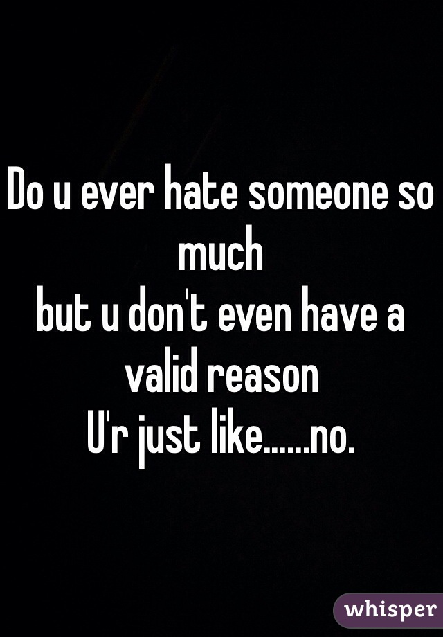 Do u ever hate someone so much
but u don't even have a valid reason 
U'r just like......no. 