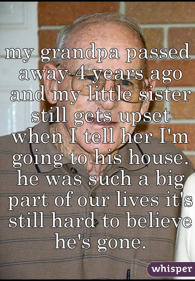 my grandpa passed away 4 years ago and my little sister still gets upset when I tell her I'm going to his house. he was such a big part of our lives it's still hard to believe he's gone.