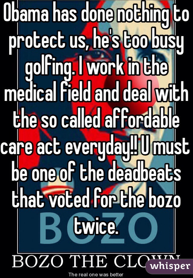 Obama has done nothing to protect us, he's too busy golfing. I work in the medical field and deal with the so called affordable care act everyday!! U must be one of the deadbeats that voted for the bozo twice. 
