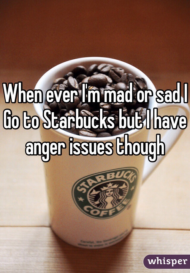 When ever I'm mad or sad I 
Go to Starbucks but I have anger issues though 