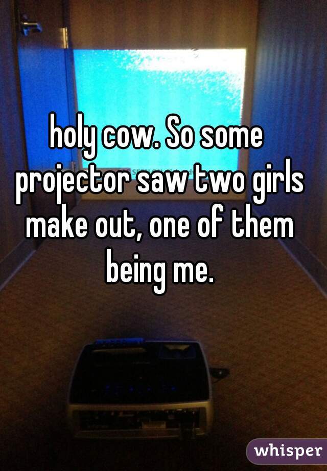 holy cow. So some projector saw two girls make out, one of them being me.