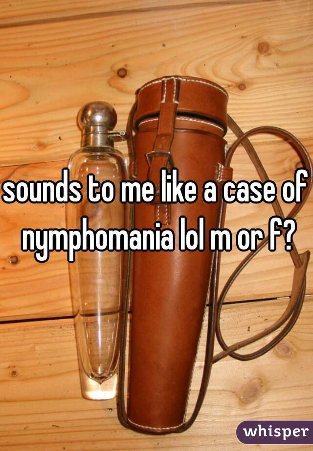 sounds to me like a case of nymphomania lol m or f?
