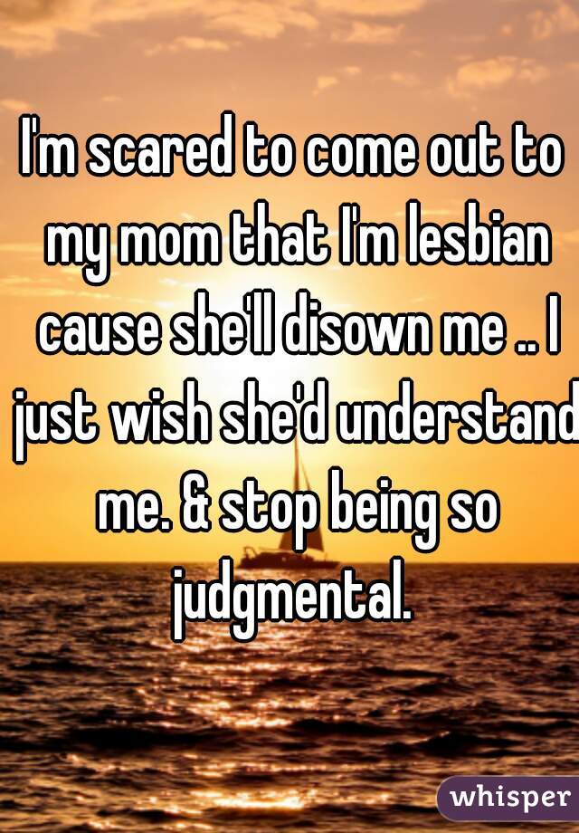 I'm scared to come out to my mom that I'm lesbian cause she'll disown me .. I just wish she'd understand me. & stop being so judgmental. 