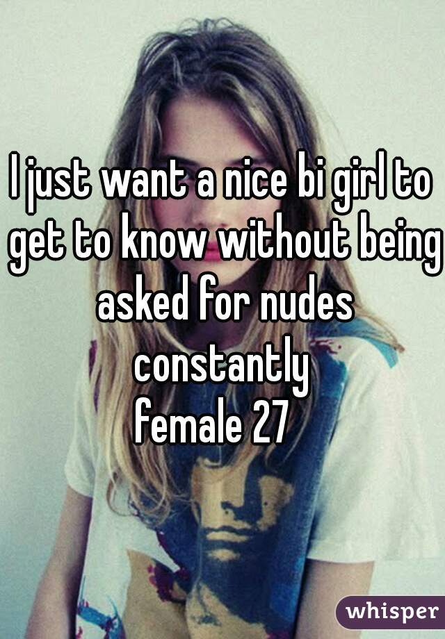 I just want a nice bi girl to get to know without being asked for nudes constantly 
female 27  