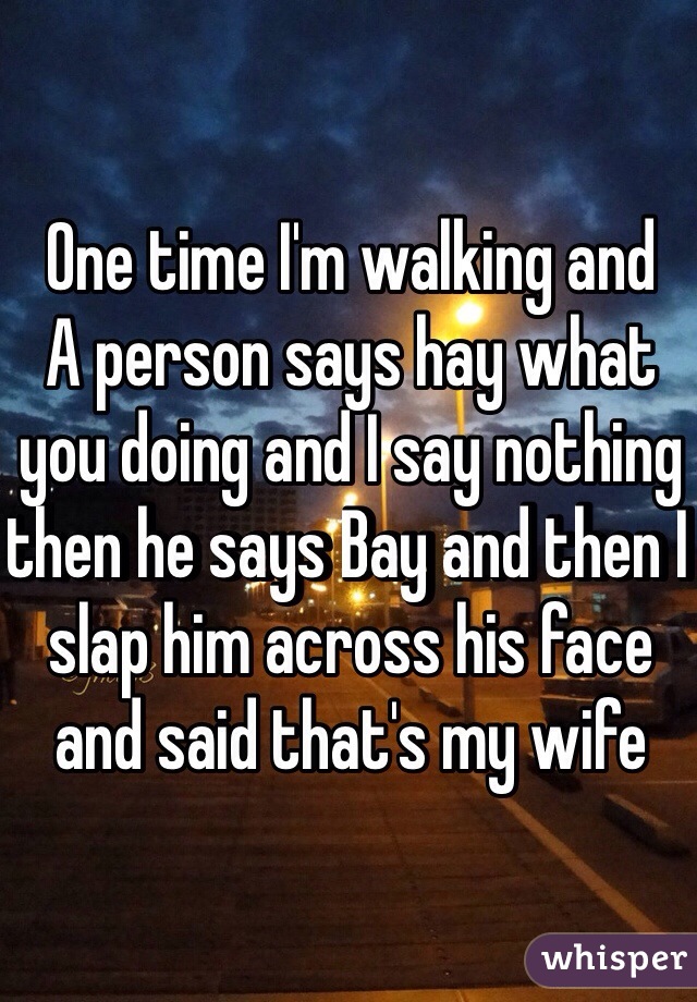 One time I'm walking and 
A person says hay what you doing and I say nothing then he says Bay and then I slap him across his face and said that's my wife
