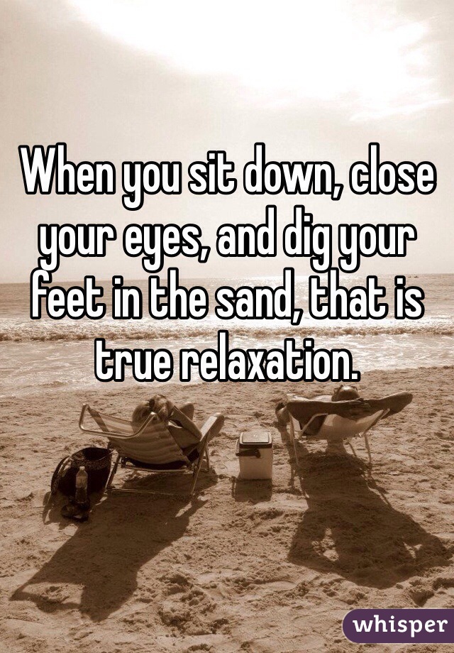 When you sit down, close your eyes, and dig your feet in the sand, that is true relaxation.
