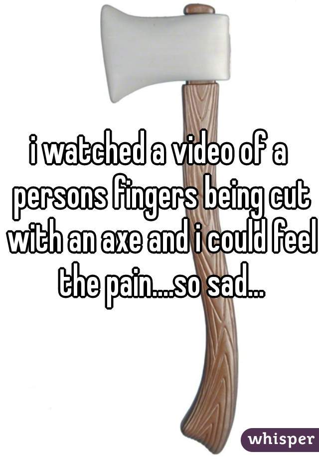i watched a video of a persons fingers being cut with an axe and i could feel the pain....so sad...