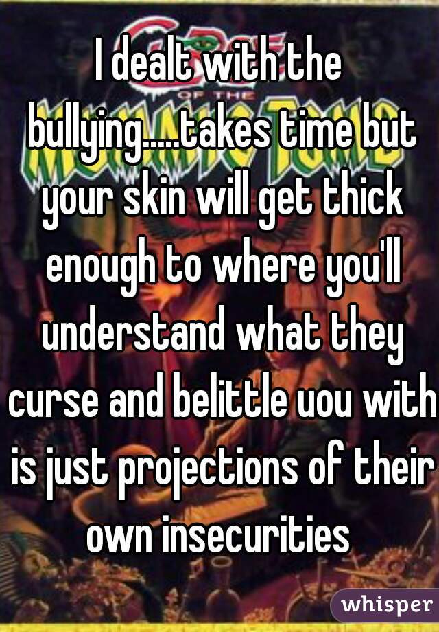 I dealt with the bullying.....takes time but your skin will get thick enough to where you'll understand what they curse and belittle uou with is just projections of their own insecurities 