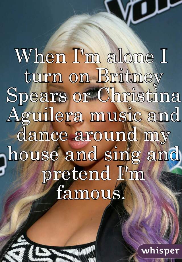 When I'm alone I turn on Britney Spears or Christina Aguilera music and dance around my house and sing and pretend I'm famous. 