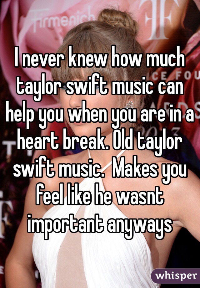 I never knew how much taylor swift music can help you when you are in a heart break. Old taylor swift music.  Makes you feel like he wasnt important anyways