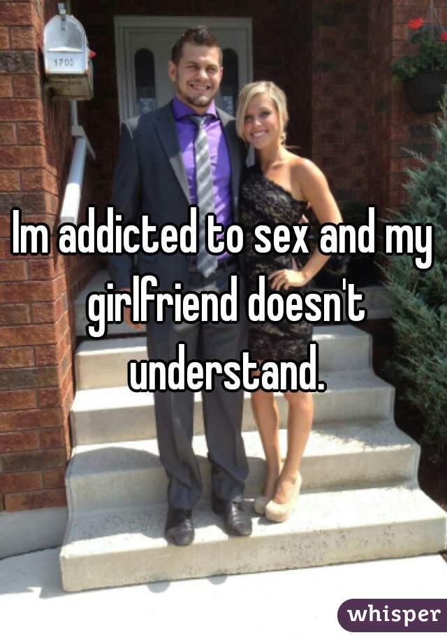 Im addicted to sex and my girlfriend doesn't understand.