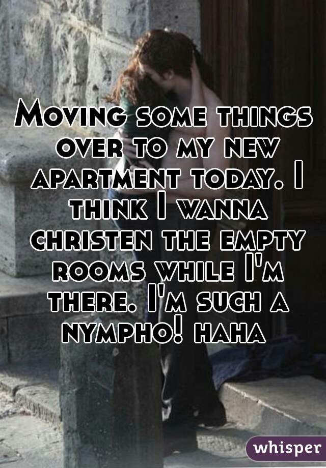 Moving some things over to my new apartment today. I think I wanna christen the empty rooms while I'm there. I'm such a nympho! haha 