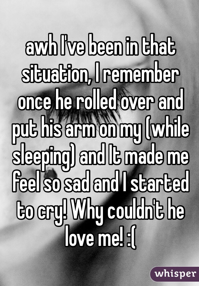 awh I've been in that situation, I remember once he rolled over and put his arm on my (while sleeping) and It made me feel so sad and I started to cry! Why couldn't he love me! :( 