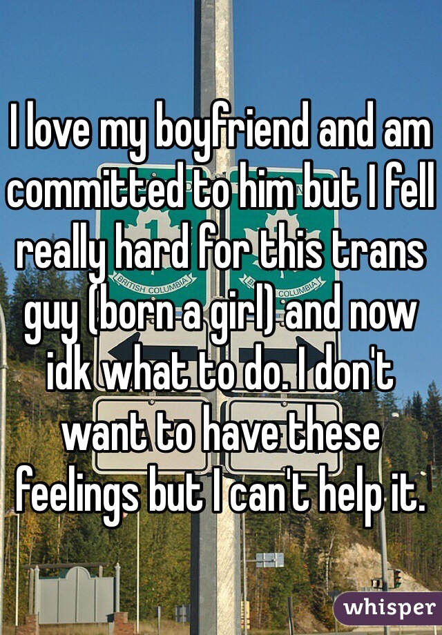 I love my boyfriend and am
committed to him but I fell really hard for this trans guy (born a girl) and now idk what to do. I don't want to have these feelings but I can't help it.