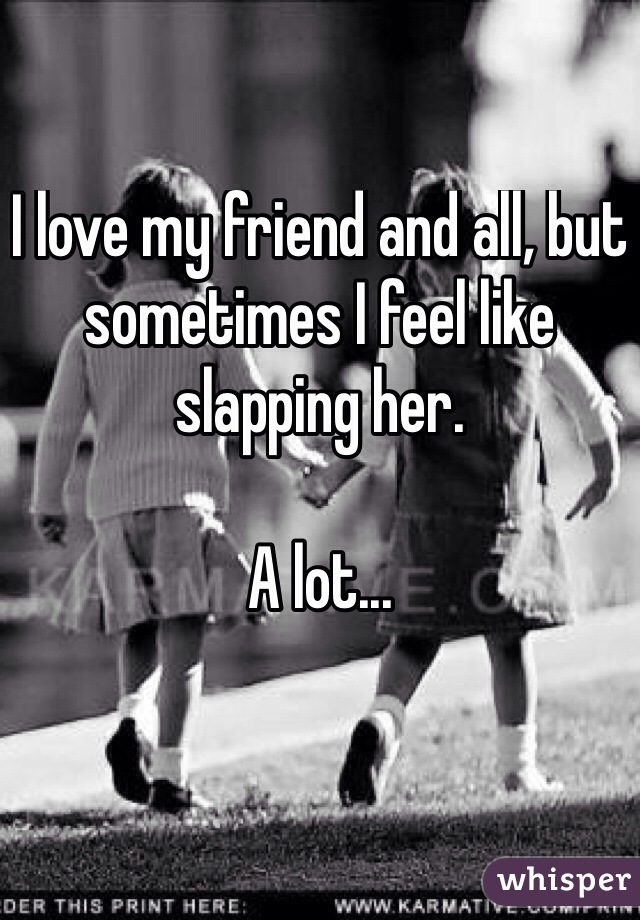 I love my friend and all, but sometimes I feel like slapping her.

A lot...


